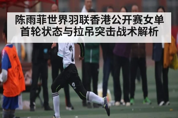 陈雨菲世界羽联香港公开赛女单首轮状态与拉吊突击战术解析